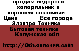 продам недорого холодильник в хорошем состоянии › Цена ­ 8 000 - Все города Электро-Техника » Бытовая техника   . Калужская обл.